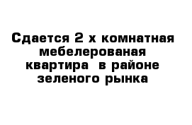 Сдается 2-х комнатная мебелерованая квартира  в районе зеленого рынка 